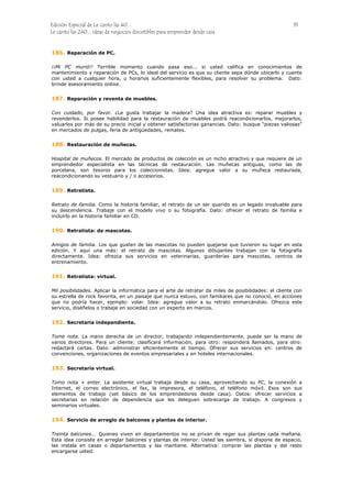 Edición Especial de Le canto las 40... 31
Le canto las 240... ideas de negocios discutibles para emprender desde casa
186.
187.
188.
189.
190.
191.
192.
193.
194.
Reparación de PC.
¡¡Mi PC murió!! Terrible momento cuando pasa eso... si usted califica en conocimientos de
mantenimiento y reparación de PCs, lo ideal del servicio es que su cliente sepa dónde ubicarlo y cuente
con usted a cualquier hora, u horarios suficientemente flexibles, para resolver su problema. Dato:
brinde asesoramiento online.
Reparación y reventa de muebles.
Con cuidado, por favor. ¿Le gusta trabajar la madera? Una idea atractiva es: reparar muebles y
revenderlos. Si posee habilidad para la restauración de muebles podrá reacondicionarlos, mejorarlos,
valuarlos por más de su precio inicial y obtener satisfactorias ganancias. Dato: busque “piezas valiosas”
en mercados de pulgas, feria de antigüedades, remates.
Restauración de muñecas.
Hospital de muñecos. El mercado de productos de colección es un nicho atractivo y que requiere de un
emprendedor especialista en las técnicas de restauración. Las muñecas antiguas, como las de
porcelana, son tesoros para los coleccionistas. Idea: agregue valor a su muñeca restaurada,
reacondicionando su vestuario y / o accesorios.
Retratista.
Retrato de familia. Como la historia familiar, el retrato de un ser querido es un legado invaluable para
su descendencia. Trabaje con el modelo vivo o su fotografía. Dato: ofrecer el retrato de familia e
incluirlo en la historia familiar en CD.
Retratista: de mascotas.
Amigos de familia. Los que gusten de las mascotas no pueden quejarse que tuvieron su lugar en esta
edición. Y aquí una más: el retrato de mascotas. Algunos dibujantes trabajan con la fotografía
directamente. Idea: ofrezca sus servicios en veterinarias, guarderías para mascotas, centros de
entrenamiento.
Retratista: virtual.
Mil posibilidades. Aplicar la informática para el arte de retratar da miles de posibilidades: el cliente con
su estrella de rock favorita, en un paisaje que nunca estuvo, con familiares que no conoció, en acciones
que no podría hacer, ejemplo: volar. Idea: agregue valor a su retrato enmarcándolo. Ofrezca este
servicio, diséñelos o trabaje en sociedad con un experto en marcos.
Secretaria independiente.
Tome nota. La mano derecha de un director, trabajando independientemente, puede ser la mano de
varios directores. Para un cliente: clasificará información, para otro: responderá llamados, para otro:
redactará cartas. Dato: administrar eficientemente el tiempo. Ofrecer sus servicios en: centros de
convenciones, organizaciones de eventos empresariales y en hoteles internacionales.
Secretaria virtual.
Tomo nota + enter. La asistente virtual trabaja desde su casa, aprovechando su PC, la conexión a
Internet, el correo electrónico, el fax, la impresora, el teléfono, el teléfono móvil. Esos son sus
elementos de trabajo (set básico de los emprendedores desde casa). Datos: ofrecer servicios a
secretarias en relación de dependencia que les deleguen sobrecarga de trabajo. A congresos y
seminarios virtuales.
Servicio de arreglo de balcones y plantas de interior.
Treinta balcones... Quienes viven en departamentos no se privan de regar sus plantas cada mañana.
Esta idea consiste en arreglar balcones y plantas de interior. Usted las siembra, si dispone de espacio,
las instala en casas o departamentos y las mantiene. Alternativa: comprar las plantas y del resto
encargarse usted.
 