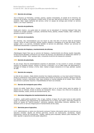 Edición Especial de Le canto las 40... 32
Le canto las 240... ideas de negocios discutibles para emprender desde casa
195.
196.
197.
198.
199.
200.
201.
202.
203.
Servicio de entrega.
¡Se lo llevamos ya! Remedios, comidas, postres, zapatos remendados, el vestido de la tintorería, los
anteojos de la óptica, una golosina a media noche, lo que sea. Este servicio le lleva a su casa cualquier
producto. Idea: según demanda del servicio, armar un equipo de entrega para brindar un servicio
rápido y con mayor cobertura.
Servicio de jardinería.
Verde pero maduro. ¿Le gusta estar en contacto con la naturaleza? ¿Y mientras trabajar? Esta idea
consiste en arreglar jardines y parques, sembrando flores, plantas, árboles frutales. Idea: oriéntese a
parques privados y countries.
Servicio de lavandería.
Sin manchas. Hay emprendedores que nos hacen la vida más fácil. El servicio ideal de lavandería
incluye: retirar la ropa a domicilio, lavarla, secarla, doblarla y entregarla en la casa del cliente. Datos:
agregar valor a su servicio, brindando también el servicio de planchado. Ofrecer sus servicios en
residencias estudiantiles o a personas mayores.
Servicio de limpieza y mantenimiento de oficinas.
¡Manténgase limpio! Para que su servicio de limpieza y mantenimiento de oficinas resulte impecable,
brinde horarios flexibles (contraturno con horario de oficina)y use elementos de calidad para obtener un
resultado de calidad. Dato: agregue valor, incluyendo el servicio de limpieza de ventanas.
Servicio de planchado.
Ni una arruga. Para los emprendedores expertos en planchado, no hay invierno ni verano. El trabajo
siempre es excelente porque: ofrecen el servicio a domicilio o en el taller-hogar del planchador/a y
entregan el trabajo en tiempo y forma. Dato: realizar arreglos necesarios en la ropa, ejemplo: ajustes
de talle.
Servicio de compras.
La lista de las compras. ¿Sabe dónde encontrar los mejores productos y a muy buen precio? Entonces,
ponga su experiencia como experta consumidora para ofrecer el servicio de compras. Recoja la lista de
sus clientes, compre y distribuya. Idea: para compras en huertas alejadas de la ciudad. Dato: ofrezca
sus servicios a personas mayores o imposibilitadas de hacer sus compras.
Servicio de transporte para niños.
Horario de salida. Quién lleva o recoge a nuestros hijos no es un tema menor para los padres. Si
dispone de un vehículo, brinde el servicio de transporte: lleve y recoja a los niños de la escuela, de
fiestas infantiles, clubes, centros de entretenimiento, etc..
Servicios integrales de mantenimiento de casas.
¿Y ahora... quién podrá ayudarme? Hoy: el gas, mañana: el agua. En una casa nunca se sabe cuándo
surge un problema (que seguramente no resolveremos sin un mano “que sepa”). Esta idea consiste en
armar un equipo de “todo-lo-resuelvo”: plomeros, gasistas, electricistas, pintores, albañiles, etc. y
ofrecerlo como un servicio integral para el mantenimiento de las casas.
Servicios para el ejecutivo.
V.I.P. ¿Administraría un centro de información exclusivo? Reúna información sobre los servicios que un
ejecutivo necesita: alquiler de oficinas part-time, servicio de traducciones, secretarias, regalos
empresarios, centros de conferencias, hoteles, catering para empresas, delivery para empresas, etc..
Dato: apuntar a ejecutivos de alto poder adquisitivo.
 