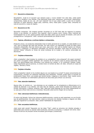 Edición Especial de Le canto las 40... 33
Le canto las 240... ideas de negocios discutibles para emprender desde casa
204.
205.
206.
207.
208.
209.
210.
211.
Souvenirs artesanales.
Recuérdeme. ¿Cuál es el souvenir que siempre quiso y nunca recibió? Con esta idea, usted podrá
diseñarlo y venderlo a sus clientes. Cree diferentes líneas para: bautismos, comuniones, casamientos,
compromisos, bodas de oro, etc. ¿En qué material? Con el que usted sueñe y junto con el diseño,
impriman un estilo distintivo. Desde yeso, cerámica, vidrio, hasta paño y guata. Dato: ofrecerlos en
casa de souvenirs y casas de regalos.
Souvenirs en CD.
Recuerdos compactos. ¿Se imagina guardar recuerdos en un CD? Esta idea de negocios le propone
ofrecer a sus clientes: un souvenir muy especial. ¿Qué le parece reunir música, fotos, historias del
homenajeado? En un CD: podría guardar hasta ese vídeo casero que es secreto de estado y del cual el
protagonista se “avergüenza”. Dato: ¡producto personalizado por donde lo mire!
Tapices, alfombras y cortinas tejidas o artesanales.
Productos únicos. Los productos artesanales traen el estilo personal de su creador, en cada detalle se ve
“eso” que lo distingue del resto del mercado. Por este motivo, es inagotable la fuente de ideas sobre
productos artesanales. Para las manos que crean, aquí otras. ¿Por qué no diseñar tapices con dibujos
rupestres o indígenas? ¿Y alfombras coloreadas con tinturas naturales? ¿Qué línea de cortinas se le
ocurren? Datos: ofrecerlo en ferias de zonas turísticas de la ciudad y en centros comerciales de
decoración.
Tarjetas artesanales.
¡Feliz cumpleaños! ¿Qué tarjetas ha recibido en su cumpleaños? ¿Una artesanal? ¿En papel reciclado?
¿En cartón corrugado? ¿Estilo española? ¿En cartulina de mil colores? ¿Qué le parece emprender esta
idea? Las oportunidades para ofrecerlas a sus clientes son cientas. ¿Y su contenido? Poesías, frases,
notas importantes para la persona, no olvide incluir el nombre de ella o él. Dato: ofrecerlo en casas de
regalos, librerías y ferias.
Tarjetas virtuales.
¡Feliz cumpleaños! ¿Quién no ha recibido alguna vez una tarjeta en su email? Si posee conocimientos de
programación, anímese con softwares especiales para diseñarlas. También puede darle un formato de
presentación Power Point, una tarjeta que tendrá sonido, imágenes y movimiento. Dato: diseñe varios
bocetos y contáctese con webmasters (directores de sitios web) para ofrecer sus servicios.
Tele: atención telefónica.
Buenos días, mi nombre es... Las empresas se ven exigidas por la competencia a diferenciarse en la
calidad de atención a sus clientes. Con esta idea de negocios, usted recibe llamados de clientes para
brindar información y resolver reclamos. Idea: ideal que usted disponga de una línea independiente en
su casa para ofrecer este servicio a empresas. Recuerde usted será la imagen de la empresa.
Tele: cobranzas telefónicas o telecobranzas.
El motivo del llamado. Activar las cobranzas telefónicamente, cuando se está capacitado, es una función
que da gratificaciones. Con este servicio, usted se comunica con clientes morosos y negocia con ellos
para que regularicen su situación. Idea: poseer habilidades de negociación.
Tele: encuestas telefónicas.
¿Qué canal está viendo? Siguiendo con las ideas “Tele”: usted se comunica con clientes actuales o
potenciales para conocer su opinión sobre productos, servicios, la empresa, o cualquier otro tema. Dato:
ofrezca el servicio de procesar dichas encuestas (porcentajes y tendencias).
 