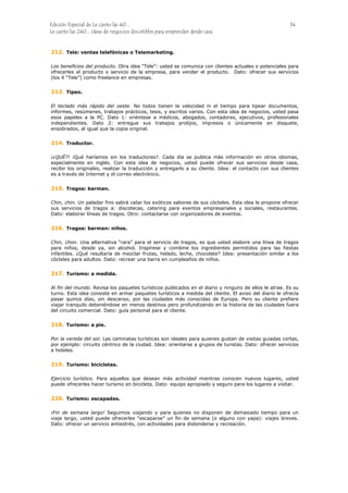 Edición Especial de Le canto las 40... 34
Le canto las 240... ideas de negocios discutibles para emprender desde casa
212.
213.
214.
215.
216.
217.
218.
219.
220.
Tele: ventas telefónicas o Telemarketing.
Los beneficios del producto. Otra idea “Tele”: usted se comunica con clientes actuales o potenciales para
ofrecerles el producto o servicio de la empresa, para vender el producto. Dato: ofrecer sus servicios
(los 4 “Tele”) como freelance en empresas.
Tipeo.
El teclado más rápido del oeste. No todos tienen la velocidad ni el tiempo para tipear documentos,
informes, resúmenes, trabajos prácticos, tesis, y escritos varios. Con esta idea de negocios, usted pasa
esos papeles a la PC. Dato 1: oriéntese a médicos, abogados, contadores, ejecutivos, profesionales
independientes. Dato 2: entregue sus trabajos prolijos, impresos o únicamente en disquete,
ensobrados, al igual que la copia original.
Traductor.
¡¿QUÉ?! ¡Qué haríamos sin los traductores?. Cada día se publica más información en otros idiomas,
especialmente en inglés. Con esta idea de negocios, usted puede ofrecer sus servicios desde casa,
recibir los originales, realizar la traducción y entregarlo a su cliente. Idea: el contacto con sus clientes
es a través de Internet y el correo electrónico.
Tragos: barman.
Chin, chin. Un paladar fino sabrá catar los exóticos sabores de sus cócteles. Esta idea le propone ofrecer
sus servicios de tragos a: discotecas, catering para eventos empresariales y sociales, restaurantes.
Dato: elaborar líneas de tragos. Otro: contactarse con organizadores de eventos.
Tragos: barman: niños.
Chin, chon. Una alternativa “rara” para el servicio de tragos, es que usted elabore una línea de tragos
para niños, desde ya, sin alcohol. Inspírese y combine los ingredientes permitidos para las fiestas
infantiles. ¿Qué resultaría de mezclar frutas, helado, leche, chocolate? Idea: presentación similar a los
cócteles para adultos. Dato: recrear una barra en cumpleaños de niños.
Turismo: a medida.
Al fin del mundo. Revisa los paquetes turísticos publicados en el diario y ninguno de ellos le atrae. Es su
turno. Esta idea consiste en armar paquetes turísticos a medida del cliente. El aviso del diario le ofrecía
pasar quince días, sin descanso, por las ciudades más conocidas de Europa. Pero su cliente prefiere
viajar tranquilo deteniéndose en menos destinos pero profundizando en la historia de las ciudades fuera
del circuito comercial. Dato: guía personal para el cliente.
Turismo: a pie.
Por la vereda del sol. Las caminatas turísticas son ideales para quienes gustan de visitas guiadas cortas,
por ejemplo: circuito céntrico de la ciudad. Idea: orientarse a grupos de turistas. Dato: ofrecer servicios
a hoteles.
Turismo: bicicletas.
Ejercicio turístico. Para aquellos que desean más actividad mientras conocen nuevos lugares, usted
puede ofrecerles hacer turismo en bicicleta. Dato: equipo apropiado y seguro para los lugares a visitar.
Turismo: escapadas.
¡Fin de semana largo! Seguimos viajando y para quienes no disponen de demasiado tiempo para un
viaje largo, usted puede ofrecerles “escaparse” un fin de semana (o alguno con yapa): viajes breves.
Dato: ofrecer un servicio antiestrés, con actividades para distenderse y recreación.
 