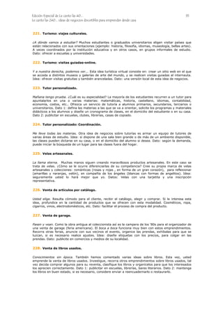 Edición Especial de Le canto las 40... 35
Le canto las 240... ideas de negocios discutibles para emprender desde casa
221.
222.
223.
224.
225.
226.
227.
228.
Turismo: viajes culturales.
¿A dónde vamos a estudiar? Muchos estudiantes o graduados universitarios eligen visitar países que
están relacionados con sus orientaciones (ejemplo: historia, filosofía, idiomas, museología, bellas artes).
A veces coordinados por la institución educativa y en otros casos, en grupos informales de estudio.
Dato: ofrecer a escuelas y universidades.
Turismo: visitas guiadas-online.
Y a nuestra derecha, podemos ver... Esta idea turística virtual consiste en: crear un sitio web en el que
se acceda a distintos museos y galerías de arte del mundo, y se realicen visitas guiadas al internauta.
Idea: ofrecer visitas gratuitas y también aranceladas. Dato: una versión local de esta idea de negocios.
Tutor personalizado.
Mañana tengo prueba. ¿Cuál es su especialidad? La mayoría de los estudiantes recurren a un tutor para
apuntalarlos en una o varias materias: matemáticas, historia, castellano, idiomas, contabilidad,
economía, costos, etc.. Ofrezca un servicio de tutoría a alumnos primarios, secundarios, terciarios o
universitarios. Dato 1: defina las materias a las que se va a orientar, solicite los programas y materiales
didácticos a los alumnos y diseñe un cronograma de clases, en el domicilio del estudiante o en su casa.
Dato 2: publicitar en escuelas, clubes, librerías, casas de copiado.
Tutor personalizado: Coordinación.
Me lleve todas las materias. Otra idea de negocios sobre tutorías es armar un equipo de tutores de
varias áreas de estudio. Idea: si dispone de una sala bien grande o de más de un ambiente disponible,
las clases pueden dictarse en su casa, o en el domicilio del alumno si desea. Dato: según la demanda,
puede iniciar la búsqueda de un lugar para las clases fuera del hogar.
Velas artesanales.
La llama eterna. Muchas manos siguen creando maravillosos productos artesanales. En este caso se
trata de velas. ¿Cómo se le ocurre diferenciarlas de su competencia? Cree su propia marca de velas
artesanales y colecciones: románticas (rosas y rojas , en forma de un gran corazón), para reflexionar
(amarillas y naranjas, velón), en compañía de los ángeles (blancas con formas de angelitos). Idea:
seguramente usted lo hará mejor que yo. Datos: Velas con una tarjetita y una inscripción
representativa.
Venta de artículos por catálogo.
Usted elige. Resulta cómodo para el cliente, recibir el catálogo, elegir y comprar. Si le interesa esta
idea, profundice en la cantidad de productos que se ofrecen con esta modalidad. Cosméticos, ropa,
cigarros, vinos, electrodomésticos, etc. Dato: facilitar el proceso de compra del producto.
Venta de garage.
Pasen y vean. Como la obra antigua al coleccionista así es la campera de los ‘80s para el organizador de
una venta de garage (feria americana). El boca a boca funciona muy bien con estos emprendimientos.
Recorra otras ferias, anuncie con sus vecinos el evento, organice las prendas, exhíbalas para que se
luzcan, si es necesario realice ajustes. Idea: diseñe etiquetas con los precios, para colgar en las
prendas. Dato: publicite en comercios y medios de su localidad.
Venta de libros usados.
Conocimientos sin época. También hemos comentado varias ideas sobre libros. Esta vez, usted
emprende la venta de libros usados. Investigue, recorra otros emprendimientos sobre libros usados, tal
vez decida comprar algunos para su reventa, clasifique los libros y organícelos para que los interesados
los aprecien correctamente. Dato 1: publicitar en escuelas, librerías, bares literarios. Dato 2: mantenga
los libros en buen estado, si es necesario, considere enviar a reencuadernarlo o restaurarlo.
 