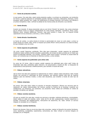 Edición Especial de Le canto las 40... 36
Le canto las 240... ideas de negocios discutibles para emprender desde casa
229.
230.
231.
232.
233.
234.
235.
236.
237.
Venta de productos sueltos.
Lo que quiera. Con esta idea, usted vende productos sueltos. Lo primero es comprarlos, son productos
sin marca y usted los adquiere en cantidades grandes. Ejemplo: lavandina, detergente, shampoo, crema
enjuague, jabón empolvo, etc. Luego, los redistribuye en envases menores y los vende a sus clientes a
un precio competitivo. Dato: verificar la calidad de los mismos antes de ofrecerlo a sus clientes.
Venta directa.
Cuando nos necesite. Si desea emprender esta es una forma “directa” de hacerlo. Hay varias empresas
que le ofrecen iniciar su negocio independiente de venta directa. Ejemplos: cosméticos, libros, joyas,
telefonía móvil, tarjetas telefónicas, lencería, ropa para hombre y mujer, etc. La mayoría brinda
capacitación de sus productos y servicios, y cómo venderlos.
Venta directa: Coordinación.
La fuerza de ventas. La venta directa le brinda la oportunidad de crecer en corto plazo y armar su
propio equipo de ventas. Idea: armar un equipo que pueda ofrecer varios productos a su base de datos,
sin que compitan unos con otros.
Venta espacios de publicidad.
¡Su aviso vende! Seguimos vendiendo. Otra idea para emprender: vender espacios de publicidad
(freelance) Usted contacta clientes actuales o potenciales, de la base de datos provista por el medio que
ofrece la publicidad (ejemplo, una revista). También usted mismo puede ir armando su propia base de
datos, con contactos que va haciendo en distintos eventos, y otros canales.
Venta espacios de publicidad: para sitios web.
Su aviso las 24 horas. ¿Qué le parece vender espacios de publicidad para sitios web? Antes de
emprender esta idea, profundice sobre Internet y la comunicación a través de ella. La búsqueda de
auspiciantes la hará personal o telefónicamente, pero también a través del email.
Videos: educativos.
¡Así se hace! Una idea para expertos en realizaciones en videos: realizar videos educativos. Dato: Puede
ofrecer sus servicios a: editoriales de libros escolares, que además realizan este tipo de material
didáctico para los distintos niveles; a sitios web educativos, que enseñan a través de este tipo de
videos.
Videos: empresas.
Así somos. Otra idea sobre videos es apuntar al mercado empresario. Ofrezca sus servicios para la
realización de videos institucionales, los mismos cuentan la historia de la empresa, muestran sus
instalaciones, sus directivos, sus productos, sus proyectos. Estos videos son exhibidos en visitas de
escuelas a la planta, por ejemplo.
Videos: eventos escolares.
¡El nene se recibió! Con esta idea, orienta sus servicios a escuelas, institutos educativos, universidades.
Usted realiza el video de eventos, como: actos de fin de año, graduaciones, eventos deportivos y
sociales, aniversario del establecimiento, reencuentro de exalumnos, etc. Dato: ofrecer un servicio
integral, en sociedad con un fotógrafo.
Videos: eventos familiares.
Éramos tan jóvenes. Esta es una de las ideas más conocidas: realizar la filmación de eventos familiares,
como: bautismos, cumpleaños, casamientos, comuniones, etc. Dato: ofrecer un servicio integral, en
sociedad con un fotógrafo.
 