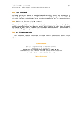 Edición Especial de Le canto las 40... 37
Le canto las 240... ideas de negocios discutibles para emprender desde casa
238.
239.
240.
Video: multimedia.
Subí que te llevo. La idea es pasar los videotapes a formato multimedia para que sean mostrados en los
sitios web de particulares, empresas, instituciones de bien público, emprendimientos. Idea: la
información guardada en los videotapes es muy valiosa como para quedar fuera de un sitio institucional.
Videos: para demostraciones de productos.
¡Mire qué blanco quedó! Otra alternativa para brindar a las empresas, es realizar una filmación de las
demostraciones de productos. Idea: ejemplo: se filma la efectividad de un nuevo polvo blanqueador
para la ropa. Se realiza como un comercial publicitario y luego se exhibe en ferias y exposiciones en un
televisor o pantalla gigante del predio o del stand.
Este lugar es para su idea:
La que ya concretó, la que sueña con concretar, la que está dando sus primeros pasos. Por eso, lo invito
a que...
¡Cante una idea!
Convierta su emprendimiento en un desafío constante.
Los desafíos nunca son aburridos.
Seguramente durante esta Edición Especial de Le canto las 40...
usted descubrió nuevas y mejores formas de iniciar su carrera desde casa.
¡Anímese a cantar una idea... o cuarenta... o más!
¡¡Muchas gracias!!
 