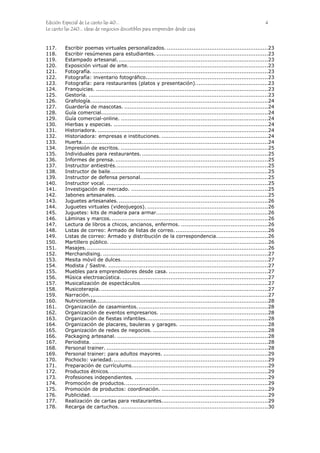 Edición Especial de Le canto las 40... 4
Le canto las 240... ideas de negocios discutibles para emprender desde casa
117. Escribir poemas virtuales personalizados. .........................................................23
118. Escribir resúmenes para estudiantes. ...............................................................23
119. Estampado artesanal. ....................................................................................23
120. Exposición virtual de arte. ..............................................................................23
121. Fotografía. ...................................................................................................23
122. Fotografía: inventario fotográfico.....................................................................23
123. Fotografía: para restaurantes (platos y presentación).........................................23
124. Franquicias. .................................................................................................23
125. Gestoría. .....................................................................................................23
126. Grafología....................................................................................................24
127. Guardería de mascotas. .................................................................................24
128. Guía comercial..............................................................................................24
129. Guía comercial-online. ...................................................................................24
130. Hierbas y especias. .......................................................................................24
131. Historiadora. ................................................................................................24
132. Historiadora: empresas e instituciones. ............................................................24
133. Huerta.........................................................................................................24
134. Impresión de escritos. ...................................................................................25
135. Individuales para restaurantes. .......................................................................25
136. Informes de prensa. ......................................................................................25
137. Instructor antiestrés......................................................................................25
138. Instructor de baile.........................................................................................25
139. Instructor de defensa personal........................................................................25
140. Instructor vocal. ...........................................................................................25
141. Investigación de mercado. .............................................................................25
142. Jabones artesanales. .....................................................................................25
143. Juguetes artesanales. ....................................................................................26
144. Juguetes virtuales (videojuegos). ....................................................................26
145. Juguetes: kits de madera para armar...............................................................26
146. Láminas y marcos. ........................................................................................26
147. Lectura de libros a chicos, ancianos, enfermos. .................................................26
148. Listas de correo: Armado de listas de correo. ....................................................26
149. Listas de correo: Armado y distribución de la correspondencia.............................26
150. Martillero público. .........................................................................................26
151. Masajes.......................................................................................................26
152. Merchandising. .............................................................................................27
153. Mesita móvil de dulces...................................................................................27
154. Modista / Sastre. ..........................................................................................27
155. Muebles para emprendedores desde casa. ........................................................27
156. Música electroacústica. ..................................................................................27
157. Musicalización de espectáculos........................................................................27
158. Musicoterapia. ..............................................................................................27
159. Narración.....................................................................................................27
160. Nutricionista.................................................................................................28
161. Organización de casamientos..........................................................................28
162. Organización de eventos empresarios. .............................................................28
163. Organización de fiestas infantiles.....................................................................28
164. Organización de placares, bauleras y garages. ..................................................28
165. Organización de redes de negocios. .................................................................28
166. Packaging artesanal. .....................................................................................28
167. Periodista. ...................................................................................................28
168. Personal trainer. ...........................................................................................28
169. Personal trainer: para adultos mayores. ...........................................................29
170. Pochoclo: variedad........................................................................................29
171. Preparación de currículums.............................................................................29
172. Productos étnicos..........................................................................................29
173. Profesiones independientes. ...........................................................................29
174. Promoción de productos.................................................................................29
175. Promoción de productos: coordinación. ............................................................29
176. Publicidad. ...................................................................................................29
177. Realización de cartas para restaurantes............................................................29
178. Recarga de cartuchos. ...................................................................................30
 