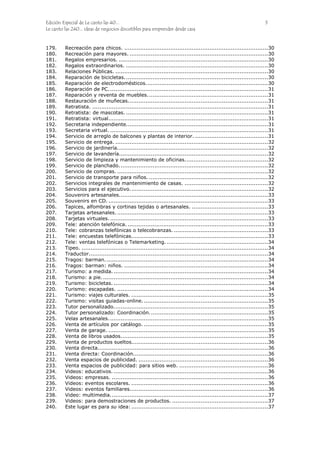 Edición Especial de Le canto las 40... 5
Le canto las 240... ideas de negocios discutibles para emprender desde casa
179. Recreación para chicos. .................................................................................30
180. Recreación para mayores. ..............................................................................30
181. Regalos empresarios. ....................................................................................30
182. Regalos extraordinarios. ................................................................................30
183. Relaciones Públicas. ......................................................................................30
184. Reparación de bicicletas.................................................................................30
185. Reparación de electrodomésticos.....................................................................30
186. Reparación de PC..........................................................................................31
187. Reparación y reventa de muebles....................................................................31
188. Restauración de muñecas...............................................................................31
189. Retratista. ...................................................................................................31
190. Retratista: de mascotas. ................................................................................31
191. Retratista: virtual..........................................................................................31
192. Secretaria independiente................................................................................31
193. Secretaria virtual. .........................................................................................31
194. Servicio de arreglo de balcones y plantas de interior. .........................................31
195. Servicio de entrega. ......................................................................................32
196. Servicio de jardinería.....................................................................................32
197. Servicio de lavandería....................................................................................32
198. Servicio de limpieza y mantenimiento de oficinas...............................................32
199. Servicio de planchado....................................................................................32
200. Servicio de compras. .....................................................................................32
201. Servicio de transporte para niños. ...................................................................32
202. Servicios integrales de mantenimiento de casas. ...............................................32
203. Servicios para el ejecutivo..............................................................................32
204. Souvenirs artesanales....................................................................................33
205. Souvenirs en CD. ..........................................................................................33
206. Tapices, alfombras y cortinas tejidas o artesanales. ...........................................33
207. Tarjetas artesanales. .....................................................................................33
208. Tarjetas virtuales..........................................................................................33
209. Tele: atención telefónica. ...............................................................................33
210. Tele: cobranzas telefónicas o telecobranzas. .....................................................33
211. Tele: encuestas telefónicas.............................................................................33
212. Tele: ventas telefónicas o Telemarketing. .........................................................34
213. Tipeo. .........................................................................................................34
214. Traductor.....................................................................................................34
215. Tragos: barman............................................................................................34
216. Tragos: barman: niños. .................................................................................34
217. Turismo: a medida. .......................................................................................34
218. Turismo: a pie..............................................................................................34
219. Turismo: bicicletas. .......................................................................................34
220. Turismo: escapadas. .....................................................................................34
221. Turismo: viajes culturales. .............................................................................35
222. Turismo: visitas guiadas-online.......................................................................35
223. Tutor personalizado.......................................................................................35
224. Tutor personalizado: Coordinación...................................................................35
225. Velas artesanales..........................................................................................35
226. Venta de artículos por catálogo. ......................................................................35
227. Venta de garage. ..........................................................................................35
228. Venta de libros usados...................................................................................35
229. Venta de productos sueltos.............................................................................36
230. Venta directa................................................................................................36
231. Venta directa: Coordinación............................................................................36
232. Venta espacios de publicidad. .........................................................................36
233. Venta espacios de publicidad: para sitios web. ..................................................36
234. Videos: educativos. .......................................................................................36
235. Videos: empresas. ........................................................................................36
236. Videos: eventos escolares. .............................................................................36
237. Videos: eventos familiares..............................................................................36
238. Video: multimedia.........................................................................................37
239. Videos: para demostraciones de productos. ......................................................37
240. Este lugar es para su idea: .............................................................................37
 