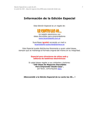 Edición Especial de Le canto las 40... 7
Le canto las 240... ideas de negocios discutibles para emprender desde casa
Información de la Edición Especial
Esta Edición Especial es un regalo de:
Un boletín electrónico con
ideas discutibles para emprendedores
www.lecantolas40.com.ar
Suscríbase ¡gratis! enviando un mail a:
lecantolas40-subscribe@domeus.es
Este Especial puede distribuirse libremente a quien usted desee,
siempre que se mantenga el formato original del mismo en su integridad.
Especial para directores de sitios web y
editores de boletines electrónicos:
Si usted desea regalar a sus visitantes o lectores:
“240 Ideas De Negocios Discutibles
Para Emprender Desde Casa”,
por favor, comuníquese aquí.
¡Bienvenid@ a la Edición Especial de Le canto las 40... !
 