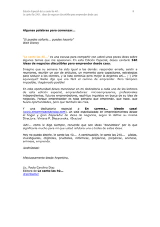 Edición Especial de Le canto las 40... 8
Le canto las 240... ideas de negocios discutibles para emprender desde casa
Algunas palabras para comenzar...
“Si puedes soñarlo... puedes hacerlo”
Walt Disney
“Le canto las 40...” es una excusa para compartir con usted unas pocas ideas sobre
algunos temas que me apasionan. En esta Edición Especial, deseo cantarle 240
ideas de negocios discutibles para emprender desde casa.
Imagino que su semana ha sido igual a las demás: responder emails, asistir a
reuniones, escribir un par de artículos, un momento para capacitarse, estrategias
para seducir a los clientes, y la lista continúa pero mejor la dejamos ahí... ;-) ¿Me
equivoqué? Nadie dijo que era fácil el camino de emprender. Pero tampoco
imposible, ¡hagámoslo posible!
En esta oportunidad deseo mencionar en mi dedicatoria a cada uno de los lectores
de esta edición especial, emprendedores: microempresarios, profesionales
independientes, futuros emprendedores, espíritus inquietos en busca de su idea de
negocios. Porque emprendedor es toda persona que emprende, que hace, que
busca oportunidades, pero que también las crea.
Y una dedicatoria especial a En carrera... ¡desde casa!
(www.encarreradesdecasa.com), un sitio especializado en emprendimientos desde
el hogar y gran disparador de ideas de negocios, según lo define su misma
Directora: Viviana P. Slesaransky. ¡Gracias!
¡Ah!... como le digo siempre, recuerde que son ideas “discutibles” por lo que
significaría mucho para mí que usted refutara una o todas de estas ideas.
Hoy no puedo decirle, le canto las 40... A continuación, le canto las 240... Léalas,
investíguelas, objételas, pruébelas, infórmese, prepárese, prepárese, anímese,
anímese, emprenda.
¡Disfrútelas!
Afectuosamente desde Argentina,
Lic. Paola Carolina Diaz
Editora de Le canto las 40...
¡Escríbame!
 
