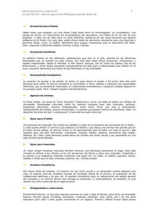 Edición Especial de Le canto las 40... 9
Le canto las 240... ideas de negocios discutibles para emprender desde casa
1.
2.
3.
4.
5.
6.
7.
8.
Accesorios para fiestas.
¡Nada mejor que empezar con una fiesta! Cada fiesta tiene un homenajeado: un cumpleañero, una
pareja de novios, un reencuentro de excompañeros del secundario, una fiesta de fin de año de una
empresa. Y cada uno de ellos tiene un estilo diferente, hablamos de ese toque personal que debería
reflejarse en la fiesta. Con esta idea, usted ofrece todos los elementos necesarios para una divertida y
distintiva fiesta, como: el cotillón, elementos para juegos, ornamentos para la decoración del salón.
Dato: responda a diferentes edades, motivos, temas, culturas.
Accesorios temáticos.
¡A celebrar! Piense en las diferentes celebraciones que hay en el año, además de las diferentes
festividades que se realizan en cada cultura. Con esta idea usted ofrece accesorios, ornamentos, o
regalos tradicionales. Desde la Navidad, el Año Nuevo, Pascuas, Día de Todos los Santos, Día de los
Enamorados, u otras fiestas populares representativas de cada país o colectividades que residen en el
suyo, requieren elementos que hacen de esa festividad un día inolvidable.
Acompañante terapéutico.
La vocación de ayudar a los demás. Si siente un gran placer al ayudar a los otros, esta idea será
atractiva para usted. El servicio consistirá en acompañar a niños, adultos o personas con capacidades
diferentes, que se encuentran internados, en tratamientos ambulatorios o requieren cuidado especial en
sus propias casas. Dato: integrar equipos interdisciplinarios.
Agencia de artistas.
La fama cuesta. ¿Le gusta el “show business”? Seleccione y arme una base de datos con artistas de
variedades. Manténgase informado sobre los talentos buscados para clips musicales, películas,
programas televisivos, eventos empresariales, entre otros. Envíe una lista a productores,
representantes de artistas, actores reconocidos, o a actores que poseen centros de enseñanza. Dato: no
descartar los show del tipo “underground” o fuera del mercado comercial.
Ajuar para el bebé.
¡El momento tan esperado! Son tantos los detalles a cuidar en el momento del nacimiento de un bebé...
y usted puede ofrecer un servicio que colabore a la familia y que dibuje una sonrisa más grande aún en
el rostro de los padres. El servicio ofrece un kit personalizado para el bebé, con todo lo que él / ella
necesita para una feliz bienvenida: mamadera, chupete, batitas, baberos, perfumería para bebés,
sábanas, etc. Dato: Cada elemento puede llevar las iniciales del recién nacido y ser presentado en una
caja también personalizada.
Ajuar para mascotas.
¡El mejor amigo! Nuestras mascotas también merecen una afectuosa bienvenida al hogar. Esta idea
consiste en ofrecer a los clientes un kit con accesorios: los típicos y otros muy originales. Imagínese a
su cliente (y su respectiva mascota) recibiendo una cesta con: un collar, un platito, juguetes, manta,
hebillas o cintas para el pelo, shampoo, jabones, etc. ¡Felices ambos!
Analista inmobiliario.
Ojo clínico antes de comprar. Un experto con ojo clínico ayuda a un comprador cuando adquiere una
casa. El experto verá las invisibles machas de humedad detrás de la pintura, la evaluación de las
instalaciones eléctricas y de gas, etc. El analista inmobiliario hace un relevamiento del estado general
del inmueble y un informe escrito que entrega al comprador y, eventualmente, al vendedor; lo que
resulta muy útil a instancias de la negociaciones.
Antigüedades y colecciones.
Encontrando tesoros. Lo que para algunas personas es viejo y pasa al desván, para otros son preciados
tesoros. Muchas piezas (muebles, esculturas, muñecas, monedas, ropa, libros, etc.) con los años
adquieren gran valor y esto puede convertirse en un negocio. Primero: deberá buscar estas piezas
 