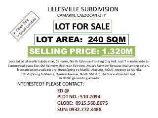 LILLESVILLE SUBDIVISION
CAMARIN, CALOOCAN CITY
LOT FOR SALE
LOT AREA: 240 SQM
SELLING PRICE: 1.320M
ED @
PLDT NO.: 510.2094
GLOBE: 0915.560.6075
SUN: 0932.772.3488
INTERESTED? PLEASE CONTACT:
Located at Lillesville Subdivision, Camarin, North Caloocan fronting City Hall. Just 7 minutes ride to
Commercial place like; SM Fairview, Robinson Fairview, Ayala’s Fairview Terraces Mall among others.
Transportation available are, Buses(going to Manila, Alabang, MOA), Jeepney to Manila,
SUVs (Going to Manila, Quezon Avenue, North SM etc). Units are all rented and
INCOME generating already.
 