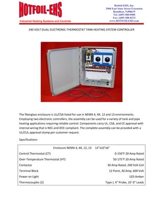 Industrial Heating Systems and Controls
Hotfoil-EHS, Inc.
2960 East State Street Extension
Hamilton, NJ08619
Tel: (609) 588-0900
Fax: (609) 588-8333
www.HOTFOILEHS.com
240 VOLT DUAL ELECTRONIC-THERMOSTAT TANK HEATING SYSTEM CONTROLLER
The fiberglass enclosure is UL/CSA listed for use in NEMA 4, 4X, 12 and 13 environments.
Employing two electronic controllers, the assembly can be used for a variety of tank and pipe
heating applications requiring reliable control. Components carry UL, CSA, and CE approval with
internal wiring that is NEC and IEEE compliant. The complete assembly can be provided with a
UL/CUL approval stamp per customer request.
Specifications:
Enclosure NEMA 4, 4X, 12, 13 12"x10"x6"
Control Thermostat (CT) 0-150°F 20 Amp Rated
Over-Temperature Thermostat (HT) 50-175°F 20 Amp Rated
Contactor 30 Amp Rated, 240 Volt Coil
Terminal Block 12 Point, 30 Amp, 600 Volt
Power on Light LED Amber
Thermocouples (2) Type J, 4" Probe, 10'-0" Leads
 