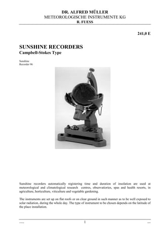 DR. ALFRED MÜLLER
METEOROLOGISCHE INSTRUMENTE KG
R. FUESS
241-0e.doc 1 Dez-09
241,0 E
SUNSHINE RECORDERS
Campbell-Stokes Type
Sunshine
Recorder 96
Sunshine recorders automatically registering time and duration of insolation are used at
meteorological and climatological research centres, observatiories, spas and health resorts, in
agriculture, horticulture, viticulture and vegetable gardening.
The instruments are set up on flat roofs or on clear ground in such manner as to be well exposed to
solar radiation, during the whole day. The type of instrument to be chosen depends on the latitude of
the place installation.
 