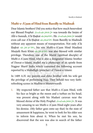 Bareilly to Madinah
5
Muftī-e-A’ẓam of Hind from Bareilly to Madīnaĥ
Dear Islamic brothers! Did you notice that how much benevolent
our Blessed Prophet ‫ﻢ‬َّ‫ﻠ‬َ‫ﺳ‬َ‫ و‬ ٖ‫ﻪ‬ِ‫ﻟ‬ٰ‫ا‬َ‫ و‬ِ‫ﻪ‬ْ‫ﻴ‬َ‫ﻠ‬َ‫ ﻋ‬ ٰ‫ﺎﱃ‬َ‫ﻌ‬َ‫ﺗ‬ ُ‫ اﷲ‬ َّʄ َ‫ﺻ‬ was towards the Imām of
Aĥl-e-Sunnaĥ, A’lā Ḥaḍrat ‫ﻪ‬ْ‫ﻴ‬َ‫ﻠ‬َ‫ ﻋ‬ ٰ‫ﺎﱃ‬َ‫ﻌ‬َ‫ﺗ‬ ِ‫ﷲ‬‫ ا‬ُ‫ﺔ‬َ ْ‫ﲪ‬َ‫ر‬. He ‫ﻢ‬َّ‫ﻠ‬َ‫ﺳ‬َ‫ و‬ٖ‫ﻪ‬ِ‫ﻟ‬ٰ‫ا‬َ‫ و‬ِ‫ﻪ‬ْ‫ﻴ‬َ‫ﻠ‬َ‫ ﻋ‬ ٰ‫ﺎﱃ‬َ‫ﻌ‬َ‫ﺗ‬ ُ‫ اﷲ‬ َّʄ َ‫ﺻ‬ would
even call our A’lā Ḥaḍrat ‫ﻪ‬ْ‫ﻴ‬َ‫ﻠ‬َ‫ ﻋ‬ ٰ‫ﺎﱃ‬َ‫ﻌ‬َ‫ﺗ‬ ِ‫ﷲ‬‫ ا‬ُ‫ﺔ‬َ ْ‫ﲪ‬َ‫ر‬ from Bareilly to Madīnaĥ
without any apparent means of transportation. Not only A’lā
Ḥaḍrat ‫ﻪ‬ْ‫ﻴ‬َ‫ﻠ‬َ‫ ﻋ‬ ٰ‫ﺎﱃ‬َ‫ﻌ‬َ‫ﺗ‬  ِ‫ﷲ‬‫ ا‬ ُ‫ﺔ‬َ ْ‫ﲪ‬َ‫ر‬, his son Muftī-e-A’ẓam Hind Maulānā
Muṣṭafā Razā Khān ‫ﻪ‬ْ‫ﻴ‬َ‫ﻠ‬َ‫ ﻋ‬ ٰ‫ﺎﱃ‬َ‫ﻌ‬َ‫ﺗ‬  ِ‫ﷲ‬‫ ا‬ ُ‫ﺔ‬َ ْ‫ﲪ‬َ‫ر‬ was also blessed with similar
privilege. Therefore, one of the Murīd (spiritual disciple) of
Muftī-e-A’ẓam Hind, who is also a designated Islamic brother
of Dawat-e-Islami, mailed me a photocopy of an epistle from
Nagpur Sharīf India which contained the following account
reported by a Muballigh (preacher) of Dawat-e-Islami:
In 1409 A.H. my parents and elder brother with his wife got
the privilege of performing Hajj. They beheld two very faith-
refreshing scenes in Madīna-e-Munawwaraĥ:
1. My respected father saw that Muftī-e-A’ẓam Hind, with
his face as bright as the moon and a turban on his head,
was present along with his Madanī caravan near the
blessed shrine of the Holy Prophet ‫ﻢ‬َّ‫ﻠ‬َ‫ﺳ‬َ‫ و‬ٖ‫ﻪ‬ِ‫ﻟ‬ٰ‫ا‬َ‫ و‬ِ‫ﻪ‬ْ‫ﻴ‬َ‫ﻠ‬َ‫ ﻋ‬ ٰ‫ﺎﱃ‬َ‫ﻌ‬َ‫ﺗ‬ ُ‫ اﷲ‬ َّʄ َ‫ﺻ‬. It was
very amazing to see Muftī-e-A’ẓam Hind eight years after
his demise. (My father goes onto say that) In the state of
amazement & happiness, he went to look for his elder son
to inform him about it. When he met his son, he
discovered that the son was also in search of the father
 