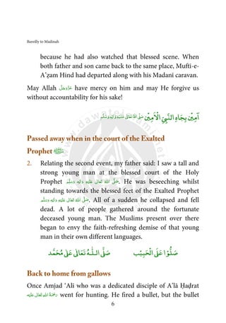 Bareilly to Madinah
6
because he had also watched that blessed scene. When
both father and son came back to the same place, Muftī-e-
A’ẓam Hind had departed along with his Madanī caravan.
May Allah َّ‫ﻞ‬َ‫ﺟ‬َ‫َو‬ّ‫ﺰ‬َ‫ﻋ‬ have mercy on him and may He forgive us
without accountability for his sake!
‫ﺎ‬‫ﺠ‬‫ﺑ‬
ۡ
‫ﲔ‬‫ﻣ‬
ۤ
‫ا‬‫ه‬
ۡ
‫ﲔ‬‫ﻣ‬
ْ
‫اﻻ‬Ǡ‫اﻟﻨ‬‫ﻢ‬‫ﻠ‬‫ﺳ‬‫و‬ ٖƔ ٰ‫ا‬‫و‬‫ﻪ‬ۡ‫ﻴ‬‫ﻠ‬‫ﻋ‬ ٰƕ‫ﺎ‬‫ﻌ‬‫ﺗ‬‫اﷲ‬Ơ‫ﺻ‬
Passed away when in the court of the Exalted
Prophet ﻿
2. Relating the second event, my father said: I saw a tall and
strong young man at the blessed court of the Holy
Prophet ‫ﻢ‬َّ‫ﻠ‬َ‫ﺳ‬َ‫ و‬ ٖ‫ﻪ‬ِ‫ﻟ‬ٰ‫ا‬َ‫ و‬ ِ‫ﻪ‬ْ‫ﻴ‬َ‫ﻠ‬َ‫ ﻋ‬ ٰ‫ﺎﱃ‬َ‫ﻌ‬َ‫ﺗ‬  ُ‫ اﷲ‬ َّʄ َ‫ﺻ‬. He was beseeching whilst
standing towards the blessed feet of the Exalted Prophet
‫ﻢ‬َّ‫ﻠ‬َ‫ﺳ‬َ‫ و‬ ٖ‫ﻪ‬ِ‫ﻟ‬ٰ‫ا‬َ‫ و‬ ِ‫ﻪ‬ْ‫ﻴ‬َ‫ﻠ‬َ‫ ﻋ‬ ٰ‫ﺎﱃ‬َ‫ﻌ‬َ‫ﺗ‬  ُ‫ اﷲ‬ َّʄ َ‫ﺻ‬. All of a sudden he collapsed and fell
dead. A lot of people gathered around the fortunate
deceased young man. The Muslims present over there
began to envy the faith-refreshing demise of that young
man in their own different languages.
ۡ‫ﻮ‬‫ﻠ‬‫ﺻ‬‫ﺒ‬‫ﺤ‬
ْ
‫اﻟ‬Ơ‫ﻋ‬‫ا‬ۡ‫ﻴ‬‫ﺐ‬‫ا‬Ơ‫ﺻ‬‫ـﻪ‬
ٰ
‫ﻟـﻠ‬‫ﺪ‬‫ﻤ‬‫ﺤ‬‫ﻣ‬ ٰƠ‫ﻋ‬ ٰƕ‫ﺎ‬‫ﻌ‬‫ﺗ‬
Back to home from gallows
Once Amjad ‘Alī who was a dedicated disciple of A’lā Ḥaḍrat
‫ﻪ‬ْ‫ﻴ‬َ‫ﻠ‬َ‫ ﻋ‬ ٰ‫ﺎﱃ‬َ‫ﻌ‬َ‫ﺗ‬  ِ‫ﷲ‬‫ ا‬ُ‫ﺔ‬َ ْ‫ﲪ‬َ‫ر‬ went for hunting. He fired a bullet, but the bullet
 