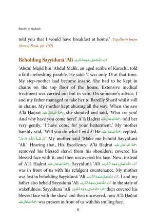 Bareilly to Madinah
8
told you that I would have breakfast at home.’ (Tajalliyāt Imām
Aḥmad Razā, pp. 100)
Beholding Sayyidunā ‘Alī ‫ـ‬ȹ‫ﻠ‬‫ اﻟـ‬َ‫م‬ َّ‫ﺮ‬‫ـ‬َ‫ﮐ‬ُ‫ﻪ‬ ‫ـ‬َ‫ـﻬ‬ۡ‫ﺟ‬َ‫ و‬ ٰ‫ـﺎﱃ‬َ‫ـﻌ‬َ‫ﺗ‬ُ‫ﻪ‬ ‫ﻢ‬ۡ‫ﻳ‬ِ‫ﺮ‬‫ـ‬َ‫ﮑ‬‫ـ‬ۡ‫ﻟ‬‫ا‬
‘Abdul Mājid bin ‘Abdul Malik, an aged scribe of Karachi, told
a faith-refreshing parable. He said: ‘I was only 13 at that time.
My step-mother had become insane. She had to be kept in
chains on the top floor of the house. Extensive medical
treatment was carried out but in vain. On someone’s advice, I
and my father managed to take her to Bareilly Sharīf whilst still
in chains. My mother kept abusing all the way. When she saw
A’lā Ḥaḍrat ‫ﻪ‬ْ‫ﻴ‬َ‫ﻠ‬َ‫ ﻋ‬ ٰ‫ﺎﱃ‬َ‫ﻌ‬َ‫ﺗ‬  ِ‫ﷲ‬‫ ا‬ ُ‫ﺔ‬َ ْ‫ﲪ‬َ‫ر‬, she shouted and said, ‘Who are you!
And why have you come here!’ A’lā Ḥaḍrat ‫ﻪ‬ْ‫ﻴ‬َ‫ﻠ‬َ‫ ﻋ‬ ٰ‫ﺎﱃ‬َ‫ﻌ‬َ‫ﺗ‬ ِ‫ﷲ‬‫ ا‬ُ‫ﺔ‬َ ْ‫ﲪ‬َ‫ر‬ told her
very gently, ‘I have come for your betterment.’ My mother
harshly said, ‘Will you do what I wish?’ He ‫ﻪ‬ْ‫ﻴ‬َ‫ﻠ‬َ‫ ﻋ‬ ٰ‫ﺎﱃ‬َ‫ﻌ‬َ‫ﺗ‬ ِ‫ﷲ‬‫ ا‬ُ‫ﺔ‬َ ْ‫ﲪ‬َ‫ر‬ replied,
‘ َ‫ﺷ‬  ْ‫ن‬ِ‫ا‬ˠ‫ا‬َ‫ﺂء‬‫ﻟ‬‫ـ‬‫ـ‬ȹ‫ﻠ‬  ‫ﻪ‬َّ‫ﻞ‬َ‫ﺟ‬َ‫و‬َّ‫ﺰ‬َ‫ﻋ‬ ’ My mother said ‘Make me behold Sayyidunā
‘Alī.’ Hearing that, His Excellency, A’lā Ḥaḍrat   ُ‫ﺔ‬َ ْ‫ﲪ‬َ‫ر‬‫ﻪ‬ْ‫ﻴ‬َ‫ﻠ‬َ‫ ﻋ‬ ٰ‫ﺎﱃ‬َ‫ﻌ‬َ‫ﺗ‬  ِ‫ﷲ‬‫ا‬
removed his blessed shawl from his shoulders, covered his
blessed face with it, and then uncovered his face. Now, instead
of A’lā Ḥaḍrat ‫ﻪ‬ْ‫ﻴ‬َ‫ﻠ‬َ‫ ﻋ‬ ٰ‫ﺎﱃ‬َ‫ﻌ‬َ‫ﺗ‬  ِ‫ﷲ‬‫ ا‬ ُ‫ﺔ‬َ ْ‫ﲪ‬َ‫ر‬, Sayyidunā ‘Alī ‫ـ‬ȹ‫ﻠ‬‫ اﻟـ‬ َ‫م‬ َّ‫ﺮ‬‫ـ‬َ‫ﮐ‬ُ‫ﻪ‬ ‫ـ‬َ‫ـﻬ‬ۡ‫ﺟ‬َ‫ و‬ ٰ‫ـﺎﱃ‬َ‫ـﻌ‬َ‫ﺗ‬ُ‫ﻪ‬ ‫ـ‬َ‫ﮑ‬‫ـ‬ۡ‫ﻟ‬‫ا‬‫ﻢ‬ۡ‫ﻳ‬ِ‫ﺮ‬
was in front of us with his refulgent countenance. My mother
was lost in beholding Sayyidunā ‘Alī ‫ـ‬ȹ‫ﻠ‬‫ اﻟـ‬َ‫م‬َّ‫ﺮ‬‫ـ‬َ‫ﮐ‬ُ‫ﻪ‬ ‫ـ‬َ‫ـﻬ‬ۡ‫ﺟ‬َ‫ و‬ ٰ‫ـﺎﱃ‬َ‫ـﻌ‬َ‫ﺗ‬ُ‫ﻪ‬ ‫ﻢ‬ۡ‫ﻳ‬ِ‫ﺮ‬‫ـ‬َ‫ﮑ‬‫ـ‬ۡ ‫ﻟ‬‫ا‬ . I and my
father also beheld Sayyidunā ‘Alī ‫ـ‬ȹ‫ﻠ‬‫ اﻟـ‬َ‫م‬َّ‫ﺮ‬‫ـ‬َ‫ﮐ‬ُ‫ﻪ‬ ‫ـ‬َ‫ـﻬ‬ۡ‫ﺟ‬َ‫ و‬ ٰ‫ـﺎﱃ‬َ‫ـﻌ‬َ‫ﺗ‬ُ‫ﻪ‬ ‫ﻢ‬ۡ‫ﻳ‬ِ‫ﺮ‬‫ـ‬َ‫ﮑ‬‫ـ‬ۡ‫ﻟ‬‫ا‬ in the state of
wakefulness. Sayyidunā ‘Alī ‫ـ‬ȹ‫ﻠ‬‫ اﻟـ‬ َ‫م‬َّ‫ﺮ‬‫ـ‬َ‫ﮐ‬ُ‫ﻪ‬ ‫ـ‬َ‫ـﻬ‬ۡ‫ﺟ‬َ‫ و‬ ٰ‫ـﺎﱃ‬َ‫ـﻌ‬َ‫ﺗ‬ُ‫ﻪ‬ ‫ﻢ‬ۡ‫ﻳ‬ِ‫ﺮ‬‫ـ‬َ‫ﮑ‬‫ـ‬ۡ‫ﻟ‬‫ا‬ then covered his
blessed face with the shawl and then uncovered, now A’lā Ḥaḍrat
‫ﻪ‬ْ‫ﻴ‬َ‫ﻠ‬َ‫ ﻋ‬ ٰ‫ﺎﱃ‬َ‫ﻌ‬َ‫ﺗ‬ ِ‫ﷲ‬‫ ا‬ُ‫ﺔ‬َ ْ‫ﲪ‬َ‫ر‬ was present in front of us with his smiling face.
 