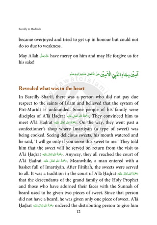 Bareilly to Madinah
12
became overjoyed and tried to get up in honour but could not
do so due to weakness.
May Allah َّ‫ﻞ‬َ‫ﺟ‬َ‫َو‬ّ‫ﺰ‬َ‫ﻋ‬ have mercy on him and may He forgive us for
his sake!
ۡ
‫ﲔ‬‫ﻣ‬
ۤ
‫ا‬‫ﺎ‬‫ﺠ‬‫ﺑ‬‫ه‬
ۡ
‫ﲔ‬‫ﻣ‬
ْ
‫اﻻ‬Ǡ‫اﻟﻨ‬‫ﻢ‬‫ﻠ‬‫ﺳ‬‫و‬ ٖƔ ٰ‫ا‬‫و‬‫ﻪ‬ۡ‫ﻴ‬‫ﻠ‬‫ﻋ‬ ٰƕ‫ﺎ‬‫ﻌ‬‫ﺗ‬‫اﷲ‬Ơ‫ﺻ‬
Revealed what was in the heart
In Bareilly Sharīf, there was a person who did not pay due
respect to the saints of Islam and believed that the system of
Pīrī-Murīdī is unfounded. Some people of his family were
disciples of A’lā Ḥaḍrat ‫ﻪ‬ْ‫ﻴ‬َ‫ﻠ‬َ‫ ﻋ‬ ٰ‫ﺎﱃ‬َ‫ﻌ‬َ‫ﺗ‬  ِ‫ﷲ‬‫ ا‬ ُ‫ﺔ‬َ ْ‫ﲪ‬َ‫ر‬. They convinced him to
meet A’lā Ḥaḍrat ‫ﻪ‬ْ‫ﻴ‬َ‫ﻠ‬َ‫ ﻋ‬ ٰ‫ﺎﱃ‬َ‫ﻌ‬َ‫ﺗ‬  ِ‫ﷲ‬‫ ا‬ ُ‫ﺔ‬َ ْ‫ﲪ‬َ‫ر‬. On the way, they went past a
confectioner’s shop where Imartiyān (a type of sweet) was
being cooked. Seeing delicious sweets, his mouth watered and
he said, ‘I will go only if you serve this sweet to me.’ They told
him that the sweet will be served on return from the visit to
A’lā Ḥaḍrat ‫ﻪ‬ْ‫ﻴ‬َ‫ﻠ‬َ‫ ﻋ‬ ٰ‫ﺎﱃ‬َ‫ﻌ‬َ‫ﺗ‬ ِ‫ﷲ‬‫ ا‬ُ‫ﺔ‬َ ْ‫ﲪ‬َ‫ر‬. Anyway, they all reached the court of
A’lā Ḥaḍrat ‫ﻪ‬ْ‫ﻴ‬َ‫ﻠ‬َ‫ ﻋ‬ ٰ‫ﺎﱃ‬َ‫ﻌ‬َ‫ﺗ‬  ِ‫ﷲ‬‫ ا‬ ُ‫ﺔ‬َ ْ‫ﲪ‬َ‫ر‬. Meanwhile, a man entered with a
basket full of Imartiyān. After Fātiḥaĥ, the sweets were served
to all. It was a tradition in the court of A’lā Ḥaḍrat ‫ﻪ‬ْ‫ﻴ‬َ‫ﻠ‬َ‫ ﻋ‬ ٰ‫ﺎﱃ‬َ‫ﻌ‬َ‫ﺗ‬ ِ‫ﷲ‬‫ ا‬ُ‫ﺔ‬َ ْ‫ﲪ‬َ‫ر‬
that the descendants of the grand family of the Holy Prophet
and those who have adorned their faces with the Sunnaĥ of
beard used to be given two pieces of sweet. Since that person
did not have a beard, he was given only one piece of sweet. A’lā
Ḥaḍrat ‫ﻪ‬ْ‫ﻴ‬َ‫ﻠ‬َ‫ ﻋ‬ ٰ‫ﺎﱃ‬َ‫ﻌ‬َ‫ﺗ‬ ِ‫ﷲ‬‫ ا‬ُ‫ﺔ‬َ ْ‫ﲪ‬َ‫ر‬ ordered the distributing person to give him
 