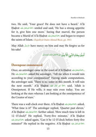 Bareilly to Madinah
13
two. He said, ‘Your grace! He does not have a beard.’ A’lā
Ḥaḍrat َ ْ‫ﲪ‬َ‫ر‬‫ﻪ‬ْ‫ﻴ‬َ‫ﻠ‬َ‫ ﻋ‬ ٰ‫ﺎﱃ‬َ‫ﻌ‬َ‫ﺗ‬  ِ‫ﷲ‬‫ ا‬ ُ‫ﺔ‬ smiled and said, ‘He has a strong appetite
for it, give him one more.’ Seeing that marvel, the person
became a Murīd of A’lā Ḥaḍrat ‫ﻪ‬ْ‫ﻴ‬َ‫ﻠ‬َ‫ ﻋ‬ ٰ‫ﺎﱃ‬َ‫ﻌ‬َ‫ﺗ‬ ِ‫ﷲ‬‫ ا‬ُ‫ﺔ‬َ ْ‫ﲪ‬َ‫ر‬ and began to respect
the saints of Islam. (Tajalliyāt Imām Aḥmad Razā, pp. 101)
May Allah َّ‫ﻞ‬َ‫ﺟ‬َ‫َو‬ّ‫ﺰ‬َ‫ﻋ‬ have mercy on him and may He forgive us for
his sake!
‫ﺎ‬‫ﺠ‬‫ﺑ‬
ۡ
‫ﲔ‬‫ﻣ‬
ۤ
‫ا‬‫ه‬
ۡ
‫ﲔ‬‫ﻣ‬
ْ
‫اﻻ‬Ǡ‫اﻟﻨ‬‫ﻢ‬‫ﻠ‬‫ﺳ‬‫و‬ ٖƔ ٰ‫ا‬‫و‬‫ﻪ‬ۡ‫ﻴ‬‫ﻠ‬‫ﻋ‬ ٰƕ‫ﺎ‬‫ﻌ‬‫ﺗ‬‫اﷲ‬Ơ‫ﺻ‬
Downpour commenced
Once, an astrologer came in the court of A’lā Ḥaḍrat ‫ﻪ‬ْ‫ﻴ‬َ‫ﻠ‬َ‫ ﻋ‬ ٰ‫ﺎﱃ‬َ‫ﻌ‬َ‫ﺗ‬ ِ‫ﷲ‬‫ ا‬ُ‫ﺔ‬َ ْ‫ﲪ‬َ‫ر‬.
He ‫ﻪ‬ْ‫ﻴ‬َ‫ﻠ‬َ‫ ﻋ‬ ٰ‫ﺎﱃ‬َ‫ﻌ‬َ‫ﺗ‬ ِ‫ﷲ‬‫ ا‬ُ‫ﺔ‬َ ْ‫ﲪ‬َ‫ر‬ asked the astrologer, ‘Tell me when it would rain
according to your computation?’ Having made computations,
the astrologer said, ‘There is no water in this month. It will rain
the next month.’ A’lā Ḥaḍrat ‫ﻪ‬ْ‫ﻴ‬َ‫ﻠ‬َ‫ ﻋ‬ ٰ‫ﺎﱃ‬َ‫ﻌ‬َ‫ﺗ‬  ِ‫ﷲ‬‫ ا‬ ُ‫ﺔ‬َ ْ‫ﲪ‬َ‫ر‬ said, ‘Allah is
Omnipotent. If He wills, it may rain even today. You are
looking at the stars whereas I am looking at the omnipotence of
the Creator of stars.’
There was a wall-clock over there. A’lā Ḥaḍrat ‫ﻪ‬ْ‫ﻴ‬َ‫ﻠ‬َ‫ ﻋ‬ ٰ‫ﺎﱃ‬َ‫ﻌ‬َ‫ﺗ‬ ِ‫ﷲ‬‫ ا‬ُ‫ﺔ‬َ ْ‫ﲪ‬َ‫ر‬ asked,
‘What time is it?’ The astrologer replied, ‘Quarter past eleven.’
A’lā Ḥaḍrat ‫ﻪ‬ْ‫ﻴ‬َ‫ﻠ‬َ‫ ﻋ‬ ٰ‫ﺎﱃ‬َ‫ﻌ‬َ‫ﺗ‬ ِ‫ﷲ‬‫ ا‬ُ‫ﺔ‬َ ْ‫ﲪ‬َ‫ر‬ further asked, ‘How much time is left in
12 O’clock?’ He replied, ‘Forty-five minutes.’ A’lā Ḥaḍrat
‫ﻪ‬ْ‫ﻴ‬َ‫ﻠ‬َ‫ ﻋ‬ ٰ‫ﺎﱃ‬َ‫ﻌ‬َ‫ﺗ‬ ِ‫ﷲ‬‫ ا‬ُ‫ﺔ‬َ ْ‫ﲪ‬َ‫ر‬ asked again, ‘Can it be 12 O’clock before forty-five
minutes?’ He replied in the negative. A’lā Ḥaḍrat ‫ﻪ‬ْ‫ﻴ‬َ‫ﻠ‬َ‫ ﻋ‬ ٰ‫ﺎﱃ‬َ‫ﻌ‬َ‫ﺗ‬  ِ‫ﷲ‬‫ ا‬ ُ‫ﺔ‬َ ْ‫ﲪ‬َ‫ر‬
 