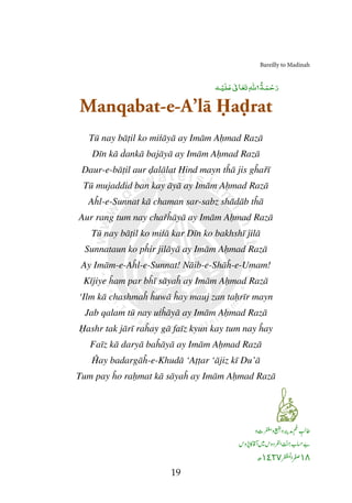 Bareilly to Madina
19
Manqabat-e-A’lā Ḥaḍrat
Tū nay bāṭil ko miṫāyā ay Imām Aḥmad Razā
Dīn kā ḋankā bajāyā ay Imām Aḥmad Razā
Daur-e-bāṭil aur ḍalālat Hind mayn tĥā jis gĥař
Tū mujaddid ban kay āyā ay Imām Aḥmad Razā
Aĥl-e-Sunnat kā chaman sar-sabz shādāb tĥā
Aur rang tum nay chařĥāyā ay Imām Aḥmad Razā
Tū nay bāṭil ko miṫā kar Dīn ko bakhshī jilā
Sunnataun ko pĥir jilāyā ay Imām Aḥmad Razā
Ay Imām-e-Aĥl-e-Sunnat! Nāib-e-Shāĥ-e-Umam
Kījiye ĥam par bĥī sāyaĥ ay Imām Aḥmad Razā
‘Ilm kā chashmaĥ ĥuwā ĥay mauj zan taḥrīr mayn
Jab qalam tū nay uṫĥāyā ay Imām Aḥmad Razā
Ḥashr tak jārī raĥay gā faīz kyun kay tum nay ĥay
Faīz kā daryā baĥāyā ay Imām Aḥmad Razā
Ĥay badargāĥ-e-Khudā ‘Aṭṭar ‘ājiz kī Du’ā
Tum pay ĥo raḥmat kā sāyaĥ ay Imām Aḥmad Razā
١٤٢٧
ٰ
‫ﷲ‬ ‫ﺔ‬‫ﻤ‬ ْ‫ﺣ‬‫ر‬
ٰ
‫ﺎ‬‫ﻌ‬‫ﺗ‬‫ﻪ‬ ْ‫ﻴ‬‫ﻠ‬
Bareilly to Madinah
rat
ĥařī
mad Razā
mad Razā
mad Razā
Umam!
mad Razā
rīr mayn
Razā
ay
mad Razā
١٨١٤٢٧
ٰ
‫ﷲ‬ ‫ﺔ‬‫ﻤ‬ ْ‫ﺣ‬‫ر‬
 