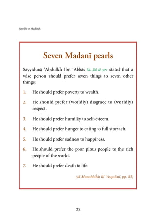 Bareilly to Madinah
20
Seven Madanī pearls
Sayyidunā ‘Abdullaĥ Ibn ‘Abbās ُ‫ﻪ‬ْ‫ﻨ‬َ‫ ﻋ‬ ٰ‫ﺎﱃ‬َ‫ﻌ‬َ‫ﺗ‬  ُ‫ اﷲ‬ َ
ِʝَ‫ر‬ stated that a
wise person should prefer seven things to seven other
things:
1. He should prefer poverty to wealth.
2. He should prefer (worldly) disgrace to (worldly)
respect.
3. He should prefer humility to self-esteem.
4. He should prefer hunger to eating to full stomach.
5. He should prefer sadness to happiness.
6. He should prefer the poor pious people to the rich
people of the world.
7. He should prefer death to life.
(Al-Munabbiĥāt lil ‘Asqalānī, pp. 85)
 
