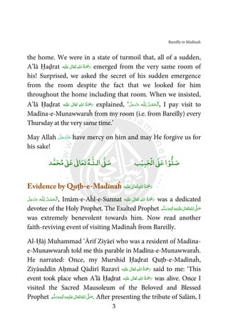 Bareilly to Madinah
3
the home. We were in a state of turmoil that, all of a sudden,
A’lā Ḥaḍrat ‫ﻪ‬ْ‫ﻴ‬َ‫ﻠ‬َ‫ ﻋ‬ ٰ‫ﺎﱃ‬َ‫ﻌ‬َ‫ﺗ‬  ِ‫ﷲ‬‫ ا‬ ُ‫ﺔ‬َ ْ‫ﲪ‬َ‫ر‬ emerged from the very same room of
his! Surprised, we asked the secret of his sudden emergence
from the room despite the fact that we looked for him
throughout the home including that room. When we insisted,
A’lā Ḥaḍrat ‫ﻪ‬ْ‫ﻴ‬َ‫ﻠ‬َ‫ ﻋ‬ ٰ‫ﺎﱃ‬َ‫ﻌ‬َ‫ﺗ‬  ِ‫ﷲ‬‫ ا‬ ُ‫ﺔ‬َ ْ‫ﲪ‬َ‫ر‬ explained, ‘ ‫ـﻪ‬ȹ‫ﻠ‬ِ‫ـ‬‫ﻟ‬  ُ‫ـﺪ‬ْ‫ﻤ‬َ‫ـﺤ‬ْ‫ﻟ‬َ‫ا‬َّ‫ﻞ‬َ‫ﺟ‬َ‫َو‬ّ‫ﺰ‬َ‫ﻋ‬ , I pay visit to
Madīna-e-Munawwaraĥ from my room (i.e. from Bareilly) every
Thursday at the very same time.’
May Allah َّ‫ﻞ‬َ‫ﺟ‬َ‫َو‬ّ‫ﺰ‬َ‫ﻋ‬ have mercy on him and may He forgive us for
his sake!
ۡ‫ﻮ‬‫ﻠ‬‫ﺻ‬‫ﺒ‬‫ﺤ‬
ْ
‫اﻟ‬Ơ‫ﻋ‬‫ا‬ۡ‫ﻴ‬‫ﺐ‬‫ا‬Ơ‫ﺻ‬‫ـﻪ‬
ٰ
‫ﻟـﻠ‬‫ﺪ‬‫ﻤ‬‫ﺤ‬‫ﻣ‬ ٰƠ‫ﻋ‬ ٰƕ‫ﺎ‬‫ﻌ‬‫ﺗ‬
Evidence by Quṭb-e-Madīnaĥ ‫ﻪ‬ْ‫ﻴ‬َ‫ﻠ‬َ‫ ﻋ‬ ٰ‫ﺎﱃ‬َ‫ﻌ‬َ‫ﺗ‬ ِ‫ﷲ‬‫ ا‬ُ‫ﺔ‬َ ْ‫ﲪ‬َ‫ر‬
‫ـﻪ‬ȹ‫ﻠ‬ِ‫ـ‬‫ﻟ‬  ُ‫ـﺪ‬ْ‫ﻤ‬َ‫ـﺤ‬ْ ‫ﻟ‬َ‫ا‬َّ‫ﻞ‬َ‫ﺟ‬َ‫َو‬ّ‫ﺰ‬َ‫ﻋ‬ , Imām-e-Aĥl-e-Sunnat ‫ﻪ‬ْ‫ﻴ‬َ‫ﻠ‬َ‫ ﻋ‬ ٰ‫ﺎﱃ‬َ‫ﻌ‬َ‫ﺗ‬  ِ‫ﷲ‬‫ ا‬ ُ‫ﺔ‬َ ْ‫ﲪ‬َ‫ر‬ was a dedicated
devotee of the Holy Prophet. The Exalted Prophet ‫ﻢ‬َّ‫ﻠ‬َ‫ﺳ‬َ‫ و‬ٖ‫ﻪ‬ِ‫ﻟ‬ٰ‫ا‬َ‫ و‬ِ‫ﻪ‬ْ‫ﻴ‬َ‫ﻠ‬َ‫ ﻋ‬ ٰ‫ﺎﱃ‬َ‫ﻌ‬َ‫ﺗ‬ ُ‫ اﷲ‬ َّʄ َ‫ﺻ‬
was extremely benevolent towards him. Now read another
faith-reviving event of visiting Madīnaĥ from Bareilly.
Al-Ḥāj Muhammad ‘Ārif Ziyāeī who was a resident of Madīna-
e-Munawwaraĥ told me this parable in Madīna-e-Munawwaraĥ.
He narrated: Once, my Murshid Ḥaḍrat Quṭb-e-Madīnaĥ,
Ziyāuddīn Aḥmad Qādirī Razavī ‫ﻪ‬ْ‫ﻴ‬َ‫ﻠ‬َ‫ ﻋ‬ ٰ‫ﺎﱃ‬َ‫ﻌ‬َ‫ﺗ‬  ِ‫ﷲ‬‫ ا‬ُ‫ﺔ‬َ ْ‫ﲪ‬َ‫ر‬ said to me: ‘This
event took place when A’lā Ḥaḍrat ‫ﻪ‬ْ‫ﻴ‬َ‫ﻠ‬َ‫ ﻋ‬ ٰ‫ﺎﱃ‬َ‫ﻌ‬َ‫ﺗ‬  ِ‫ﷲ‬‫ ا‬ ُ‫ﺔ‬َ ْ‫ﲪ‬َ‫ر‬ was alive. Once I
visited the Sacred Mausoleum of the Beloved and Blessed
Prophet ‫ﻢ‬َّ‫ﻠ‬َ‫ﺳ‬َ‫ و‬ٖ‫ﻪ‬ِ‫ﻟ‬ٰ‫ا‬َ‫ و‬ِ‫ﻪ‬ْ‫ﻴ‬َ‫ﻠ‬َ‫ ﻋ‬ ٰ‫ﺎﱃ‬َ‫ﻌ‬َ‫ﺗ‬ ُ‫ اﷲ‬ َّʄ َ‫ﺻ‬. After presenting the tribute of Salām, I
 