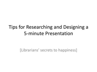 Tips for Researching and Designing a
5-minute Presentation
[Librarians’ secrets to happiness]

 