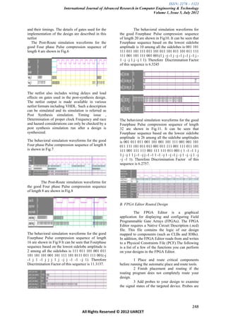 ISSN: 2278 – 1323
                        International Journal of Advanced Research in Computer Engineering & Technology
                                                                             Volume 1, Issue 5, July 2012



and their timings. The details of gates used for the               The behavioral simulation waveforms for
implementation of the design are described in this       the good Fourphase Pulse compression sequence
netlist                                                  of length 20 are shown in Fig10. It can be seen that
   The Post-Route simulation waveforms for the           Fourphase sequence based on the lowest sidelobe
good Four phase Pulse compression sequence of            amplitude is 10 among all the sidelobes is 001 101
length 4 are shown in Fig.6                              111 011 101 111 011 101 011 101 011 101 011 111
                                                         111 001 101 111 001 001(1 j –j -1 j –j -1 j -1 j -1 j -
                                                         1 –j –j 1 j –j 1 1). Therefore Discrimination Factor
                                                         of this sequence is 6.3245




The netlist also includes wiring delays and load
effects on gates used in the post-synthesis design.
The netlist output is made available in various
netlist formats including VHDL. Such a description
can be simulated and its simulation is referred as
Post Synthesis simulation. Timing issue ,
Determination of proper clock Frequency and race         The behavioral simulation waveforms for the good
and hazard considerations can only be checked by a       Fourphase Pulse compression sequence of length
post synthesis simulation run after a design is          32 are shown in Fig.11. It can be seen that
synthesized.                                             Fourphase sequence based on the lowest sidelobe
                                                         amplitude is 26 among all the sidelobe amplitudes
The behavioral simulation waveforms for the good         is 001 011 011 001 101 001 101 111 001 001 101
Four phase Pulse compression sequence of length 8        011 111 101 011 011 001 011 111 001 111 011 101
is shown in Fig.7                                        111 001 111 111 001 111 111 011 001 ( 1 -1 -1 1 j
                                                         1 j –j 1 1 j -1 –j j -1 -1 1 -1 –j 1 –j -1 j –j 1 –j –j 1 –j
                                                         –j -1 1). Therefore Discrimination Factor of this
                                                         sequence is 6.2757.



         The Post-Route simulation waveforms for
the good Four phase Pulse compression sequence
of length 8 are shown in Fig.8


                                                         B. FPGA Editor Routed Design

                                                                   The FPGA Editor is a graphical
                                                         application for displaying and configuring Field
                                                         Programmable Gate Arrays (FPGAs). The FPGA
                                                         Editor requires a Native Circuit Description (.ncd)
                                                         file. This file contains the logic of our design
The behavioral simulation waveforms for the good         mapped to components (such as CLBs and IOBs).
Fourphase Pulse compression sequence of length           In addition, the FPGA Editor reads from and writes
16 are shown in Fig.9 It can be seen that Fourphase      to a Physical Constraints File (PCF).The following
sequence based on the lowest sidelobe amplitude is       is a list of a few of the functions you can perform
2 among all the sidelobes is 111 011 101 001 011         on your designs in the FPGA Editor.
101 101 101 001 101 111 101 0111 011 111 001(-j
-1 j 1 -1 j j j 1 j –j j -1 -1 –j 1). Therefore                   1 Place and route critical components
Discrimination Factor of this sequence is 11.3137.       before running the automatic place and route tools.
                                                                  2 Finish placement and routing if the
                                                         routing program does not completely route your
                                                         design.
                                                                  3 Add probes to your design to examine
                                                         the signal states of the targeted device. Probes are




                                                                                                                248
                                    All Rights Reserved © 2012 IJARCET
 
