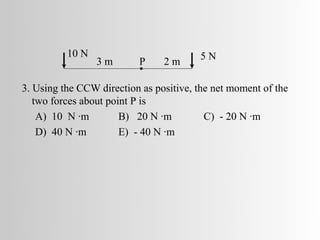 10 N                          5N
                 3m       P     2m

3. Using the CCW direction as positive, the net moment of the
   two forces about point P is
    A) 10 N ·m         B) 20 N ·m         C) - 20 N ·m
    D) 40 N ·m         E) - 40 N ·m
 