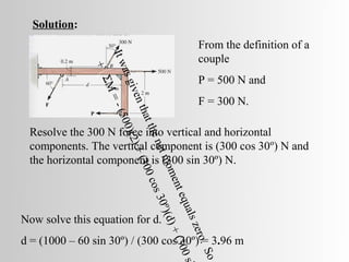 Solution:
                                                           From the definition of a




                   It w
                                                           couple

               +

                      as g
                                                           P = 500 N and
                ΣM

                          ive
                                                           F = 300 N.
                   =

                   n th
                    - (5

                       at t
                        00)
 Resolve the 300 N force into vertical and horizontal
                            he n
                             (2 )
 components. The vertical component is (300 cos 30º) N and
                                  et m
                                   + (3

 the horizontal component is (300 sin 30º) N.
                                       om
                                        00

                                           ent
                                           co s

                                                equ
                                                 30º

                                                    a ls
                                                     )(d)




Now solve this equation for d.
                                                         zer
                                                          + (3




d = (1000 – 60 sin 30º) / (300 cos 30º) = 3.96 m
                                                             o.
                                                                00

                                                                 So
                                                                   s
 