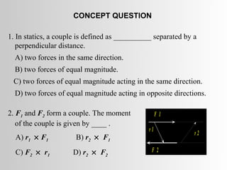 CONCEPT QUESTION

1. In statics, a couple is defined as __________ separated by a
   perpendicular distance.
  A) two forces in the same direction.
  B) two forces of equal magnitude.
 C) two forces of equal magnitude acting in the same direction.
  D) two forces of equal magnitude acting in opposite directions.

2. F1 and F2 form a couple. The moment              F 1
   of the couple is given by ____ .
                                               r1
                                                              r2
  A) r1 × F1          B) r2 × F1
  C) F2 × r1         D) r2 × F2                 F 2
 