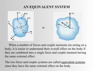 AN EQUIVALENT SYSTEM




                               =


   When a number of forces and couple moments are acting on a
body, it is easier to understand their overall effect on the body if
they are combined into a single force and couple moment having
the same external effect
The two force and couple systems are called equivalent systems
since they have the same external effect on the body.
 