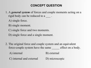 CONCEPT QUESTION

1. A general system of forces and couple moments acting on a
   rigid body can be reduced to a ___ .
  A) single force.
  B) single moment.
  C) single force and two moments.
  D) single force and a single moment.


2. The original force and couple system and an equivalent
   force-couple system have the same _____ effect on a body.
   A) internal                  B) external
   C) internal and external     D) microscopic
 