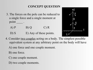 CONCEPT QUESTION
                                                     •Z
3. The forces on the pole can be reduced to               S
   a single force and a single moment at             •R
   point ____ .                                      • Q
   A) P           B) Q          C) R
                                                     •P       Y
   D) S           E) Any of these points.       X
4. Consider two couples acting on a body. The simplest possible
   equivalent system at any arbitrary point on the body will have
  A) one force and one couple moment.
  B) one force.
  C) one couple moment.
  D) two couple moments.
 