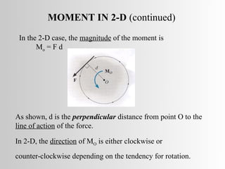MOMENT IN 2-D (continued)
 In the 2-D case, the magnitude of the moment is
       Mo = F d




As shown, d is the perpendicular distance from point O to the
line of action of the force.

In 2-D, the direction of MO is either clockwise or
counter-clockwise depending on the tendency for rotation.
 