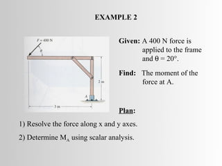 EXAMPLE 2


                                 Given: A 400 N force is
                                        applied to the frame
                                        and θ = 20°.
                                 Find: The moment of the
                                       force at A.


                                 Plan:
1) Resolve the force along x and y axes.
2) Determine MA using scalar analysis.
 