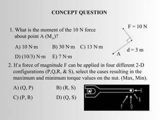 CONCEPT QUESTION

                                                          F = 10 N
1. What is the moment of the 10 N force
   about point A (MA)?
   A) 10 N·m        B) 30 N·m C) 13 N·m
                                                          d=3m
                                                • A
   D) (10/3) N·m    E) 7 N·m
2. If a force of magnitude F can be applied in four different 2-D
   configurations (P,Q,R, & S), select the cases resulting in the
   maximum and minimum torque values on the nut. (Max, Min).
  A) (Q, P)           B) (R, S)
                                                                   S
  C) (P, R)           D) (Q, S)                                R
                                                      P    Q
 