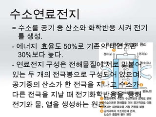 수소연료전지
= 수소를 공기 중 산소와 화학반응 시켜 전기
  를 생성.
- 에너지 효율도 50%로 기존의 내연기관
  30%보다 높다.
- 연료전지 구성은 전해물질에 서로 맞붙어
있는 두 개의 전극봉으로 구성되어 있으며,
공기중의 산소가 한 전극을 지나고 수소가
다른 전극을 지날 때 전기화학반응을 통해
전기와 물, 열을 생성하는 원리.
 