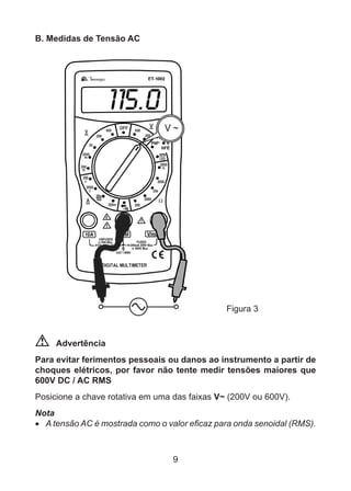 9
B. Medidas de Tensão AC
				 Figura 3
Advertência
Para evitar ferimentos pessoais ou danos ao instrumento a partir de
choques elétricos, por favor não tente medir tensões maiores que
600V DC / AC RMS
Posicione a chave rotativa em uma das faixas V~ (200V ou 600V).
Nota
•	 A tensão AC é mostrada como o valor eficaz para onda senoidal (RMS).
 
