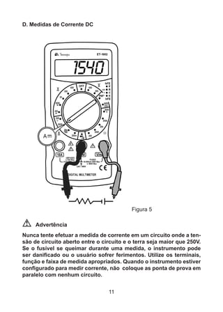 11
D. Medidas de Corrente DC
			 Figura 5
Advertência
Nunca tente efetuar a medida de corrente em um circuito onde a ten-
são de circuito aberto entre o circuito e o terra seja maior que 250V.
Se o fusível se queimar durante uma medida, o instrumento pode
ser danificado ou o usuário sofrer ferimentos. Utilize os terminais,
função e faixa de medida apropriados. Quando o instrumento estiver
configurado para medir corrente, não coloque as ponta de prova em
paralelo com nenhum circuito.
 