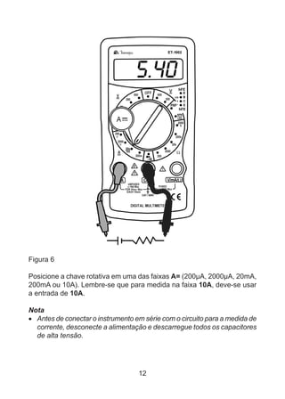 12
Figura 6
Posicione a chave rotativa em uma das faixas A= (200µA, 2000µA, 20mA,
200mA ou 10A). Lembre-se que para medida na faixa 10A, deve-se usar
a entrada de 10A.
Nota
•	 Antes de conectar o instrumento em série com o circuito para a medida de
corrente, desconecte a alimentação e descarregue todos os capacitores
de alta tensão.
 