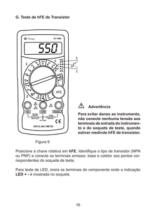 16
G. Teste de hFE de Transistor
Advertência
Para evitar danos ao instrumento,
não conecte nenhuma tensão aos
terminais de entrada do instrumen-
to e do soquete de teste, quando
estiver medindo hFE de transistor.
	 Figura 9
Posicione a chave rotativa em hFE. Identifique o tipo de transistor (NPN
ou PNP) e conecte os terminais emissor, base e coletor aos pontos cor-
respondentes do soquete de teste.
Para teste de LED, insira os terminais do componente onde a indicação
LED + - é mostrada no soquete.
 