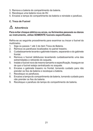 21
3.	Remova a bateria do compartimento da bateria.
4.	Recoloque uma bateria nova de 9V.
5.	Encaixe a tampa do compartimento da bateria e reinstale o parafuso.
C. Troca de Fusível
Advertência
Para evitar choque elétrico ou arcos, ou ferimentos pessoais ou danos
ao instrumento, utilize SOMENTE fusíveis especificados.
Refira-se ao seguinte procedimento para examinar ou trocar o fusível do
multímetro.
1. 	 Siga os passos 1 até 3 do item Troca de Bateria.
2.	 Remova os parafusos localizados no painel traseiro.
3.	 Cuidadosamente levante o gabinete traseiro, separando-o do gabinete
frontal.
4.	 Remova o fusível defeituoso levantando cuidadosamente uma das
extremidades e retirando do soquete.
5.	 Instale o fusível novo de mesmo tamanho e especificação.Assegure-se
de que o fusível esteja centralizado no soquete.
6.	 Encaixe o gabinete traseiro no frontal, tomando cuidado para não
prender os fios da bateria e recoloque a bateria.
7.	 Recoloque os parafusos.
8.	 Encaixe a tampa do compartimento de bateria, tomando cuidado para
não prender os fios da bateria.
9.	 Recoloque o parafuso da tampa do compartimento de bateria.
 