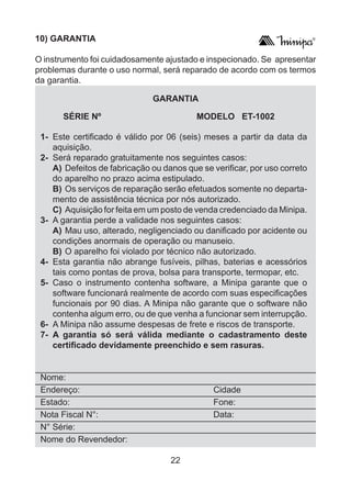 22
	 SÉRIE Nº 		 MODELO ET-1002
1- 	Este certificado é válido por 06 (seis) meses a partir da data da
aquisição.
2- 	Será reparado gratuitamente nos seguintes casos:
	A) 	Defeitos de fabricação ou danos que se verificar, por uso correto
do aparelho no prazo acima estipulado.
	B) 	Os serviços de reparação serão efetuados somente no departa-
mento de assistência técnica por nós autorizado.
	 C)	Aquisição for feita em um posto de venda credenciado da Minipa.
3- 	A garantia perde a validade nos seguintes casos:
	A) 	Mau uso, alterado, negligenciado ou danificado por acidente ou
condições anormais de operação ou manuseio.
	B) 	O aparelho foi violado por técnico não autorizado.
4- 	Esta garantia não abrange fusíveis, pilhas, baterias e acessórios
tais como pontas de prova, bolsa para transporte, termopar, etc.
5- 	Caso o instrumento contenha software, a Minipa garante que o
software funcionará realmente de acordo com suas especificações
funcionais por 90 dias. A Minipa não garante que o software não
contenha algum erro, ou de que venha a funcionar sem interrupção.
6-	 A Minipa não assume despesas de frete e riscos de transporte.
7- 	A garantia só será válida mediante o cadastramento deste
certificado devidamente preenchido e sem rasuras.
Nome:					
Endereço:			 Cidade
Estado: 				 Fone:
Nota Fiscal N°:			 Data:
N° Série:
Nome do Revendedor:
10) GARANTIA
O instrumento foi cuidadosamente ajustado e inspecionado. Se apresentar
problemas durante o uso normal, será reparado de acordo com os termos
da garantia.
GARANTIA
 