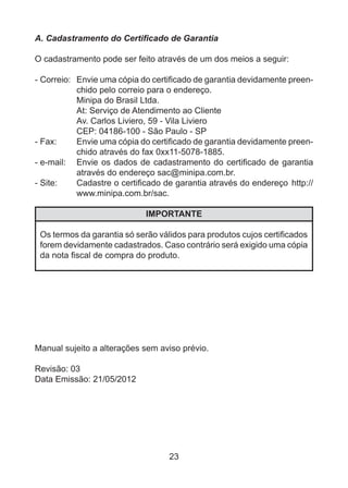 23
A. Cadastramento do Certificado de Garantia
O cadastramento pode ser feito através de um dos meios a seguir:
- Correio:	 Envie uma cópia do certificado de garantia devidamente preen-
chido pelo correio para o endereço.
	 Minipa do Brasil Ltda.
	 At: Serviço de Atendimento ao Cliente
	 Av. Carlos Liviero, 59 - Vila Liviero
	 CEP: 04186-100 - São Paulo - SP
- Fax:	 Envie uma cópia do certificado de garantia devidamente preen-
chido através do fax 0xx11-5078-1885.
- e-mail:	 Envie os dados de cadastramento do certificado de garantia
através do endereço sac@minipa.com.br.
- Site:	 Cadastre o certificado de garantia através do endereço  http://
www.minipa.com.br/sac.
IMPORTANTE
Os termos da garantia só serão válidos para produtos cujos certificados
forem devidamente cadastrados. Caso contrário será exigido uma cópia
da nota fiscal de compra do produto.
Manual sujeito a alterações sem aviso prévio.
Revisão: 03
Data Emissão: 21/05/2012
 