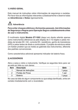 2
1) VISÃO GERAL
Este manual de instruções cobre informações de segurança e cautelas.
Por favor leia as informações relevantes cuidadosamente e observe todas
as Advertências e Notas rigorosamente.
Advertência
Para evitar choques elétricos e ferimentos pessoais, leia Informações
de Segurança e Regras para Operação Segura cuidadosamente antes
de usar o instrumento.
O multímetro digital Modelo ET-1002 (daqui em diante referido apenas
como instrumento) diferencia-se pelo display de 3 1/2 dígitos e pelas me-
didas de tensão DC / AC, corrente DC, resistência, ganho de transistores
(hFE) e pelos testes de diodo e continuidade. O projeto da estrutura adota
um holster protetor que se molda ao gabinete dos instrumentos, diferente
dos padrões convencionais.
Como característica adicional apresenta indicador de bateria fraca.
2) ACESSÓRIOS
Abra a caixa e retire o instrumento. Verifique os seguintes itens para ver
se está em falta ou com danos:
Item Descrição Qtde
1 Manual de Instruções 1 peça
2 Pontas de Prova 1 par
3 Bateria 1 peça
No caso da falta de algum componente ou que esteja danificado, entre em
contato imediatamente com o revendedor.
 
