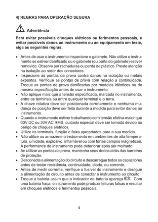 4
4) REGRAS PARA OPERAÇÃO SEGURA
Advertência
Para evitar possíveis choques elétricos ou ferimentos pessoais, e
evitar possíveis danos ao instrumento ou ao equipamento em teste,
siga as seguintes regras:
•	 Antes de usar o instrumento inspecione o gabinete. Não utilize o instru-
mento se estiver danificado ou o gabinete (ou parte do gabinete) estiver
removido. Observe por rachaduras ou perda de plástico. Preste atenção
na isolação ao redor dos conectores.
•	 Inspecione as pontas de prova contra danos na isolação ou metais
expostos. Verifique as pontas de prova com relação a continuidade.
Troque as pontas de prova danificadas por modelos idênticos ou de
mesma especificação antes de usar o instrumento.
•	 Não aplique mais que a tensão especificada, marcada no instrumento,
entre os terminais ou entre qualquer terminal e o terra.
•	 A chave rotativa deve ser posicionada corretamente e nenhuma mu-
dança de posição deve ser feita durante a medida para evitar danos ao
instrumento.
•	 Quando o instrumento estiver trabalhando com tensão efetiva maior que
60V DC ou 30V AC RMS, cuidado especial deve ser tomado devido ao
perigo de choques elétricos.
•	 Utilize os terminais, função e faixa apropriados para a sua medida.
•	 Não utilize ou armazene o instrumento em ambientes de alta tempera-
tura, umidade, explosivo, inflamável ou com fortes campos magnéticos.
A performance do instrumento pode deteriorar após ser molhado.
•	 Ao utilizar as pontas de prova, mantenha seus dedos atrás das barreiras
de proteção.
•	 Desconecte a alimentação do circuito e descarregue todos os capacitores
antes de testar resistência, continuidade, diodo, ou corrente.
•	 Antes de medir corrente, verifique o fusível do instrumento e desligue
a alimentação do circuito antes de conectar o instrumento ao circuito.
•	 Troque a bateria assim que o indicador de bateria apareça . Com
uma bateria fraca, o instrumento pode produzir leituras falsas e resultar
em choques elétricos e ferimentos pessoais.
 