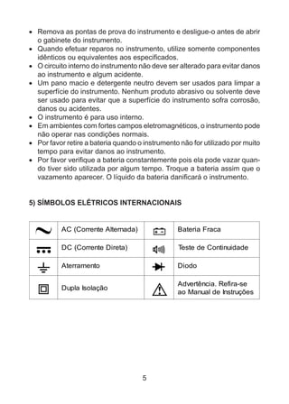 5
•	 Remova as pontas de prova do instrumento e desligue-o antes de abrir
o gabinete do instrumento.
•	 Quando efetuar reparos no instrumento, utilize somente componentes
idênticos ou equivalentes aos especificados.
•	 O circuito interno do instrumento não deve ser alterado para evitar danos
ao instrumento e algum acidente.
•	 Um pano macio e detergente neutro devem ser usados para limpar a
superfície do instrumento. Nenhum produto abrasivo ou solvente deve
ser usado para evitar que a superfície do instrumento sofra corrosão,
danos ou acidentes.
•	 O instrumento é para uso interno.
•	 Em ambientes com fortes campos eletromagnéticos, o instrumento pode
não operar nas condições normais.
•	 Por favor retire a bateria quando o instrumento não for utilizado por muito
tempo para evitar danos ao instrumento.
•	 Por favor verifique a bateria constantemente pois ela pode vazar quan-
do tiver sido utilizada por algum tempo. Troque a bateria assim que o
vazamento aparecer. O líquido da bateria danificará o instrumento.
5) SÍMBOLOS ELÉTRICOS INTERNACIONAIS
AC (Corrente Alternada) Bateria Fraca
DC (Corrente Direta) Teste de Continuidade
Aterramento Diodo
Dupla Isolação
Advertência. Refira-se
ao Manual de Instruções
 