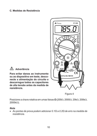10
C. Medidas de Resistência
Advertência
Para evitar danos ao instrumento
ou ao dispositivo em teste, desco-
necte a alimentação do circuito e
descarregue todos os capacitores
de alta tensão antes da medida de
resistência.
				 Figura 4
Posicione a chave rotativa em umas faixas Ω (200Ω, 2000Ω, 20kΩ, 200kΩ,
2000kΩ).
Nota
•	 As pontas de prova podem adicionar 0.1Ω a 0.2Ω de erro na medida de
resistência.
 