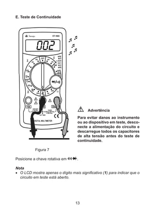 13
E. Teste de Continuidade
Advertência
Para evitar danos ao instrumento
ou ao dispositivo em teste, desco-
necte a alimentação do circuito e
descarregue todos os capacitores
de alta tensão antes do teste de
continuidade.
	 Figura 7
Posicione a chave rotativa em .
Nota
•	 O LCD mostra apenas o dígito mais significativo (1) para indicar que o
circuito em teste está aberto.
 