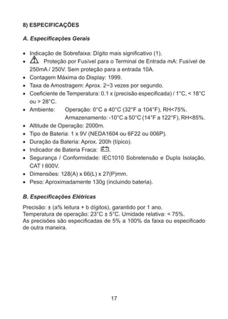 17
8) ESPECIFICAÇÕES
A. Especificações Gerais
•	Indicação de Sobrefaixa: Dígito mais significativo (1).
•	 Proteção por Fusível para o Terminal de Entrada mA: Fusível de
250mA / 250V. Sem proteção para a entrada 10A.
•	 Contagem Máxima do Display: 1999.
•	 Taxa de Amostragem: Aprox. 2~3 vezes por segundo.
•	 Coeficiente de Temperatura: 0.1 x (precisão especificada) / 1°C, < 18°C
ou > 28°C.
•	 Ambiente:	 Operação: 0°C a 40°C (32°F a 104°F), RH<75%.
		 Armazenamento: -10°C a 50°C (14°F a 122°F), RH<85%.
•	 Altitude de Operação: 2000m.
•	 Tipo de Bateria: 1 x 9V (NEDA1604 ou 6F22 ou 006P).
•	 Duração da Bateria: Aprox. 200h (típico).
•	 Indicador de Bateria Fraca: .
•	 Segurança / Conformidade: IEC1010 Sobretensão e Dupla Isolação,
CAT I 600V.
•	 Dimensões: 128(A) x 66(L) x 27(P)mm.
•	 Peso: Aproximadamente 130g (incluindo bateria).
B. Especificações Elétricas
Precisão: ± (a% leitura + b dígitos), garantido por 1 ano.
Temperatura de operação: 23°C ± 5°C. Umidade relativa: < 75%.
As precisões são especificadas de 5% a 100% da faixa ou especificado
de outra maneira.
 