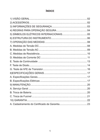 1
ÍNDICE
1) VISÃO GERAL....................................................................................02
2) ACESSÓRIOS.....................................................................................02
3) INFORMAÇÕES DE SEGURANÇA.................................................... 03
4) REGRAS PARA OPERAÇÃO SEGURA............................................. 04
5) SÍMBOLOS ELÉTRICOS INTERNACIONAIS.................................... 05
6) ESTRUTURA DO INSTRUMENTO..................................................... 06
7) OPERAÇÃO DAS MEDIDAS.............................................................. 08
A. Medidas de Tensão DC....................................................................... 08
B. Medidas de Tensão AC....................................................................... 09
C. Medidas de Resistência...................................................................... 10
D. Medidas de Corrente DC.................................................................... 11
E. Teste de Continuidade........................................................................ 13
F. Teste de Diodo.....................................................................................14
G. Teste de hFE de Transistor................................................................. 16
8)ESPECIFICAÇÕES GERAIS............................................................... 17
A. Especificações Gerais........................................................................ 17
B. Especificações Elétricas..................................................................... 17
9) MANUTENÇÃO...................................................................................20
A. Serviço Geral......................................................................................20
B. Troca de Bateria..................................................................................20
C. Troca de Fusível.................................................................................21
10) GARANTIA........................................................................................22
A. Cadastramento do Certificado de Garantia........................................ 23
 