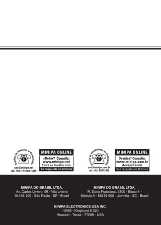 24
MINIPA DO BRASIL LTDA.
Av. Carlos Liviero, 59 - Vila Liviero
04186-100 - São Paulo - SP - Brasil
MINIPA ELECTRONICS USA INC.
10899 - Kinghurst # 220
Houston - Texas - 77099 - USA
MINIPA DO BRASIL LTDA.
R. Dona Francisca, 8300 - Bloco 4 -
Módulo A - 89219-600 - Joinville - SC - Brasil
 